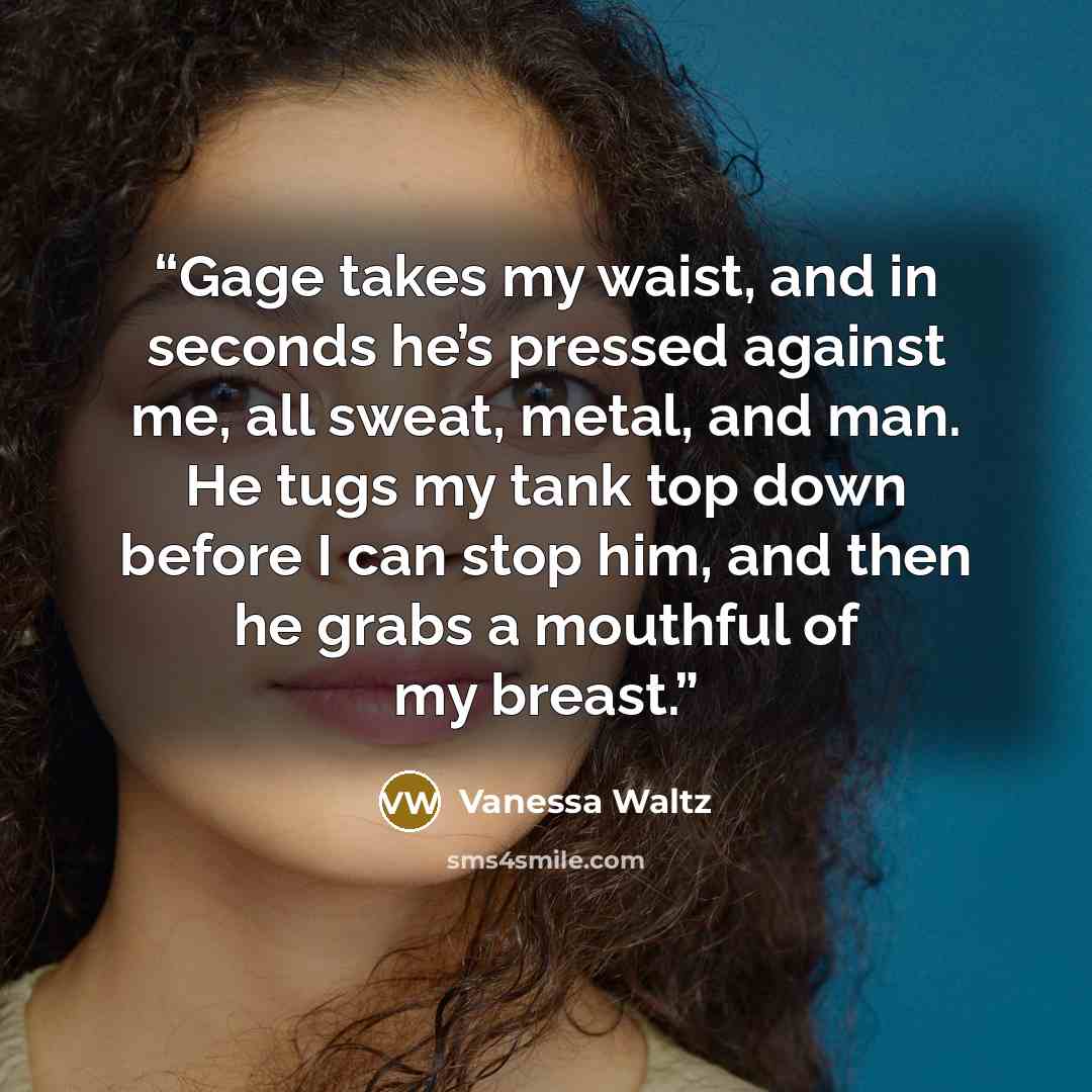 “Gage takes my waist, and in seconds he’s pressed against me, all sweat, metal, and man. He tugs my tank top down before I can stop him, and then he grabs a mouthful of my breast.” quote by Vanessa Waltz