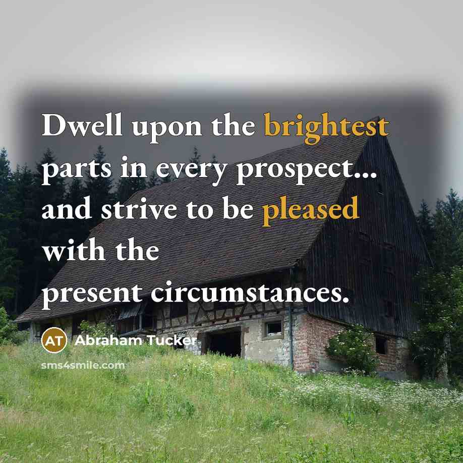 “Dwell upon the brightest parts in every prospect... and strive to be pleased with the present circumstances.” quote by Abraham Tucker