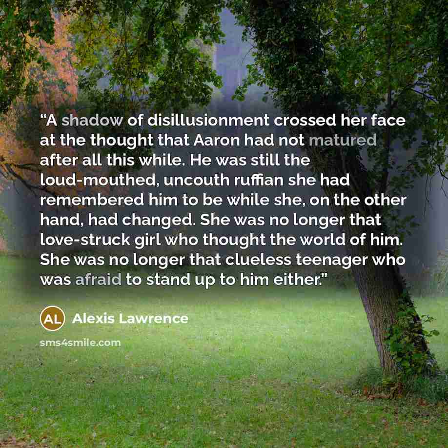“A shadow of disillusionment crossed her face at the thought that Aaron had not matured after all this while. He was still the loud-mouthed, uncouth ruffian she had remembered him to be while she, on the other hand, had changed. She was no longer that love-struck girl who thought the world of him…” quote by Alexis Lawrence