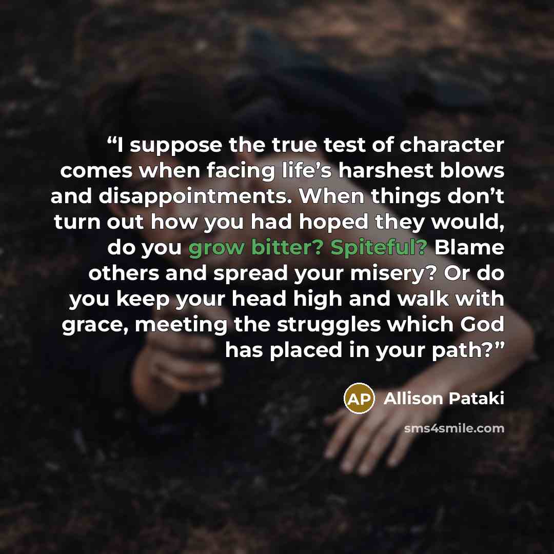 “I suppose the true test of character comes when facing life’s harshest blows and disappointments. When things don’t turn out how you had hoped they would, do you grow bitter? Spiteful? Blame others and spread your misery? Or do you keep your head high and walk with grace, meeting the struggles…” quote by Allison Pataki