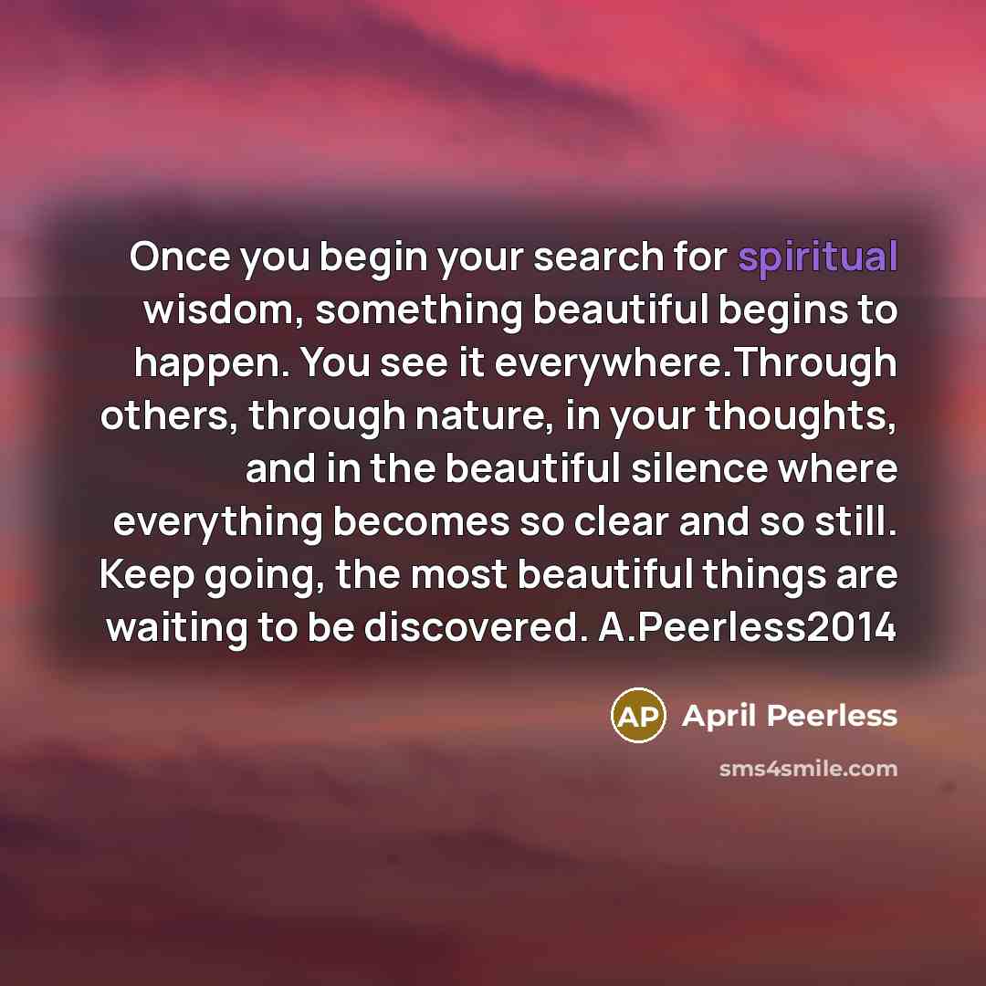 “Once you begin your search for spiritual wisdom, something beautiful begins to happen. You see it everywhere.Through others, through nature, in your thoughts, and in the beautiful silence where everything becomes so clear and so still. Keep going, the most beautiful things are waiting to be…” quote by April Peerless