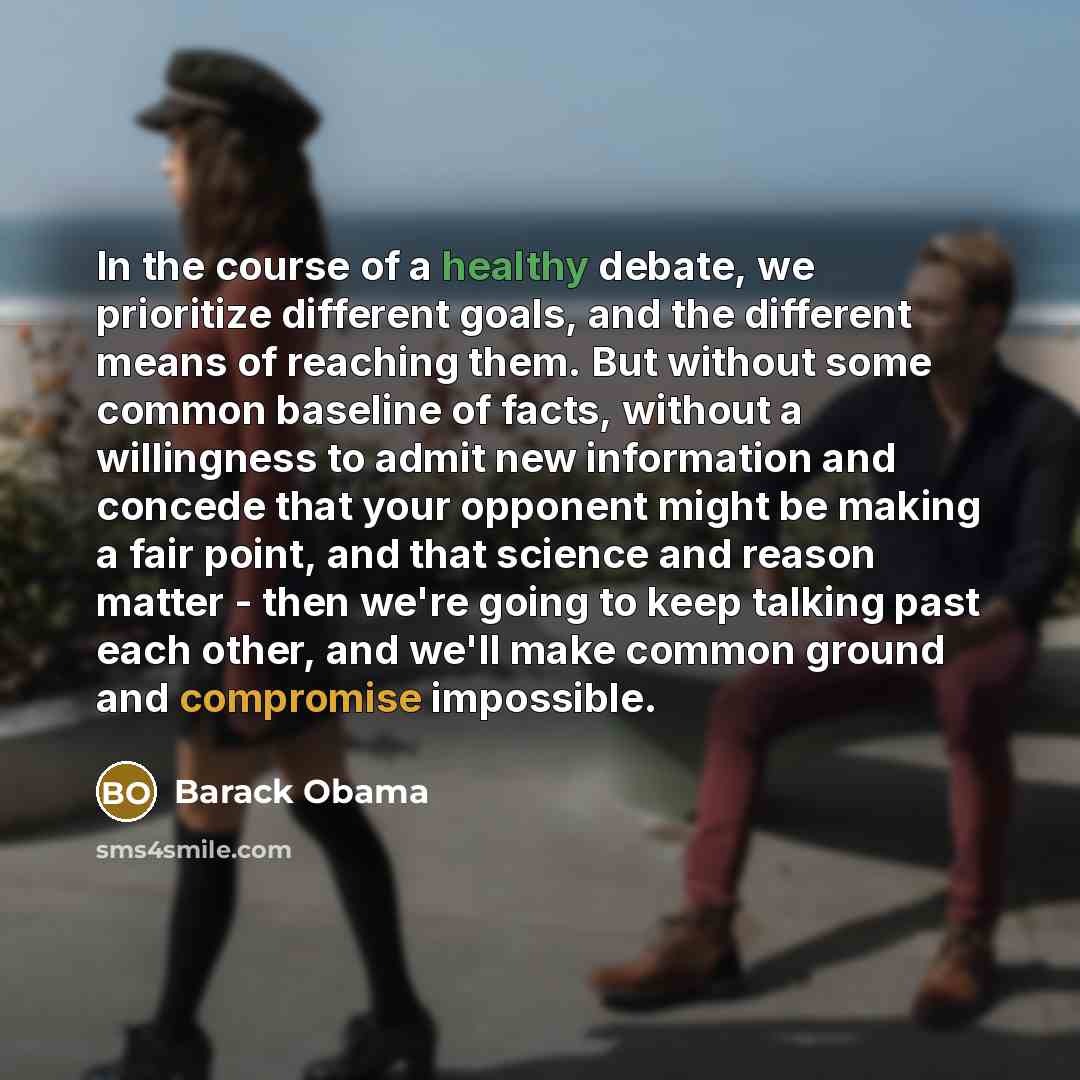 “In the course of a healthy debate, we prioritize different goals, and the different means of reaching them. But without some common baseline of facts, without a willingness to admit new information and concede that your opponent might be making a fair point, and that science and reason matter…” quote by Barack Obama