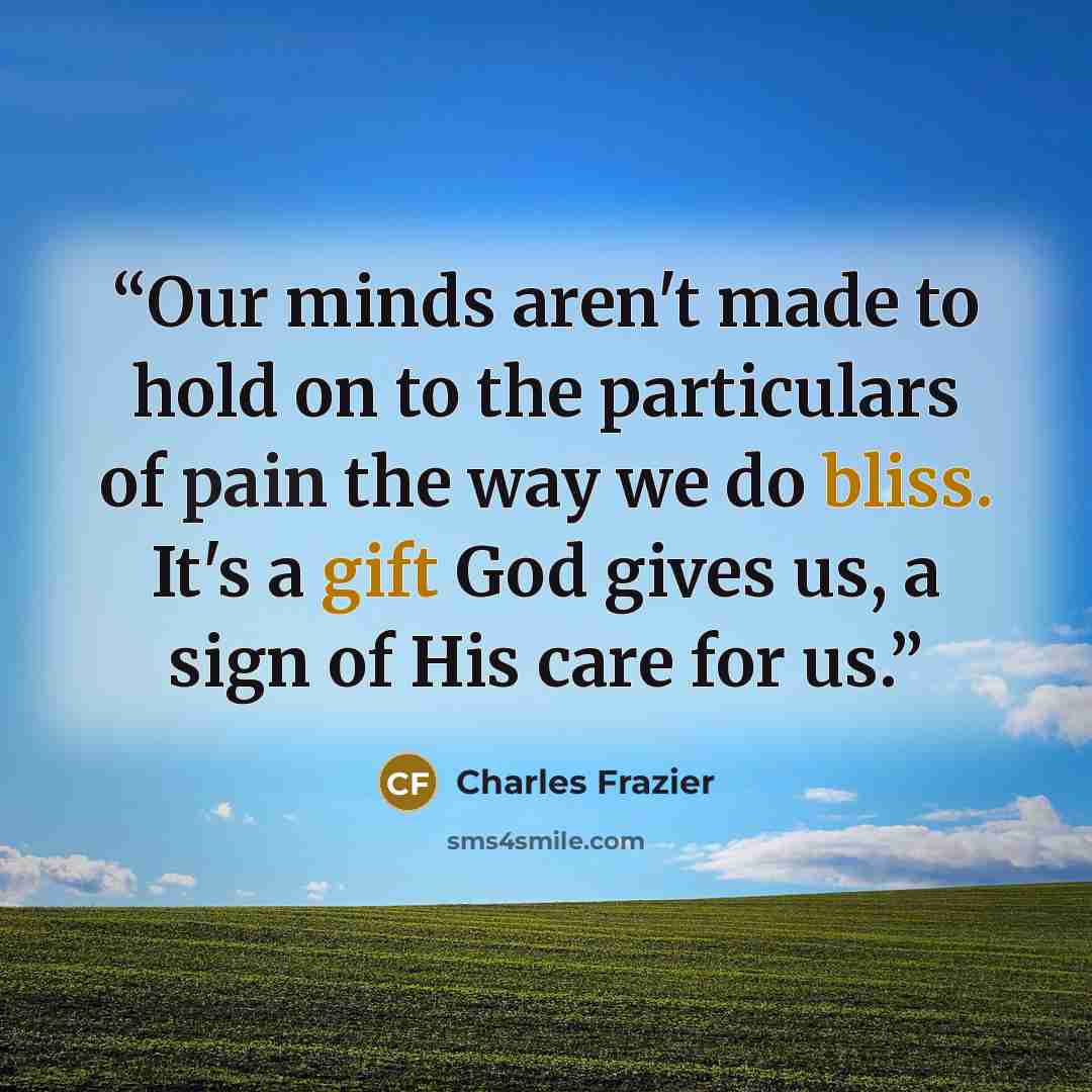 “Our minds aren't made to hold on to the particulars of pain the way we do bliss. It's a gift God gives us, a sign of His care for us.” quote by Charles Frazier