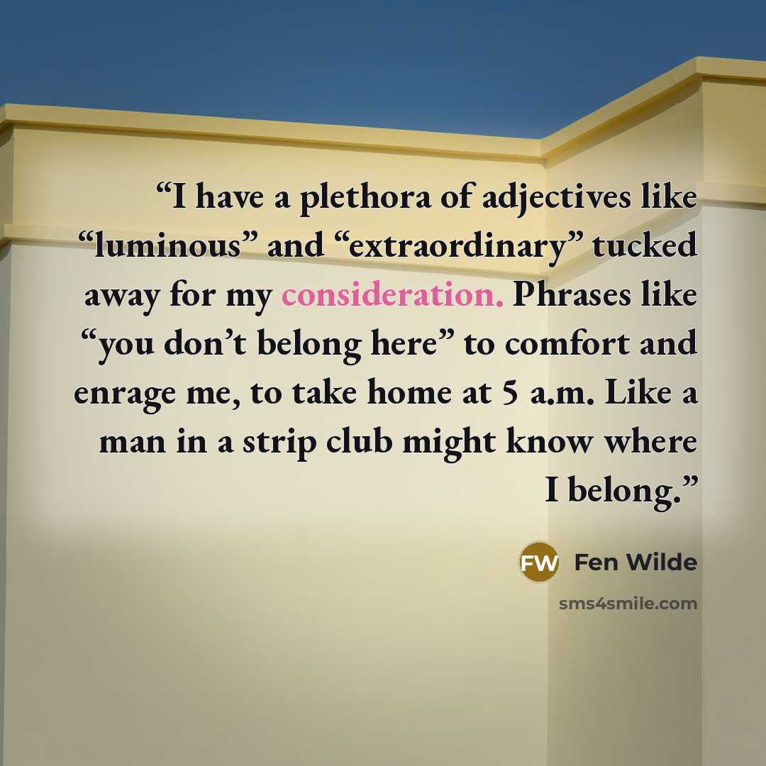 “I have a plethora of adjectives like “luminous” and “extraordinary” tucked away for my consideration. Phrases like “you don’t belong here” to comfort and enrage me, to take home at 5 a.m. Like a man in a strip club might know where I belong.” quote by Fen Wilde