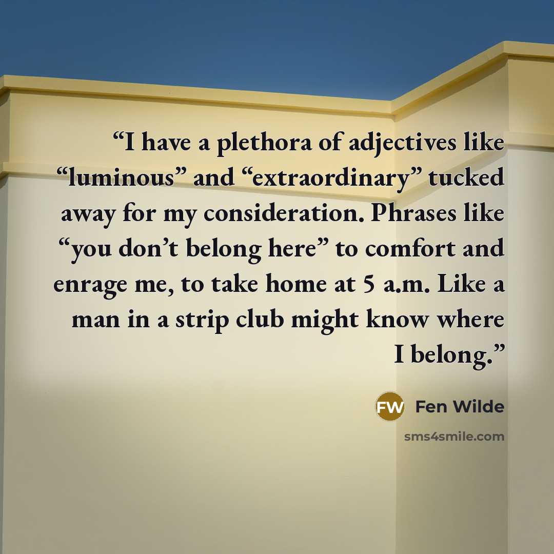 “I have a plethora of adjectives like “luminous” and “extraordinary” tucked away for my consideration. Phrases like “you don’t belong here” to comfort and enrage me, to take home at 5 a.m. Like a man in a strip club might know where I belong.” quote by Fen Wilde