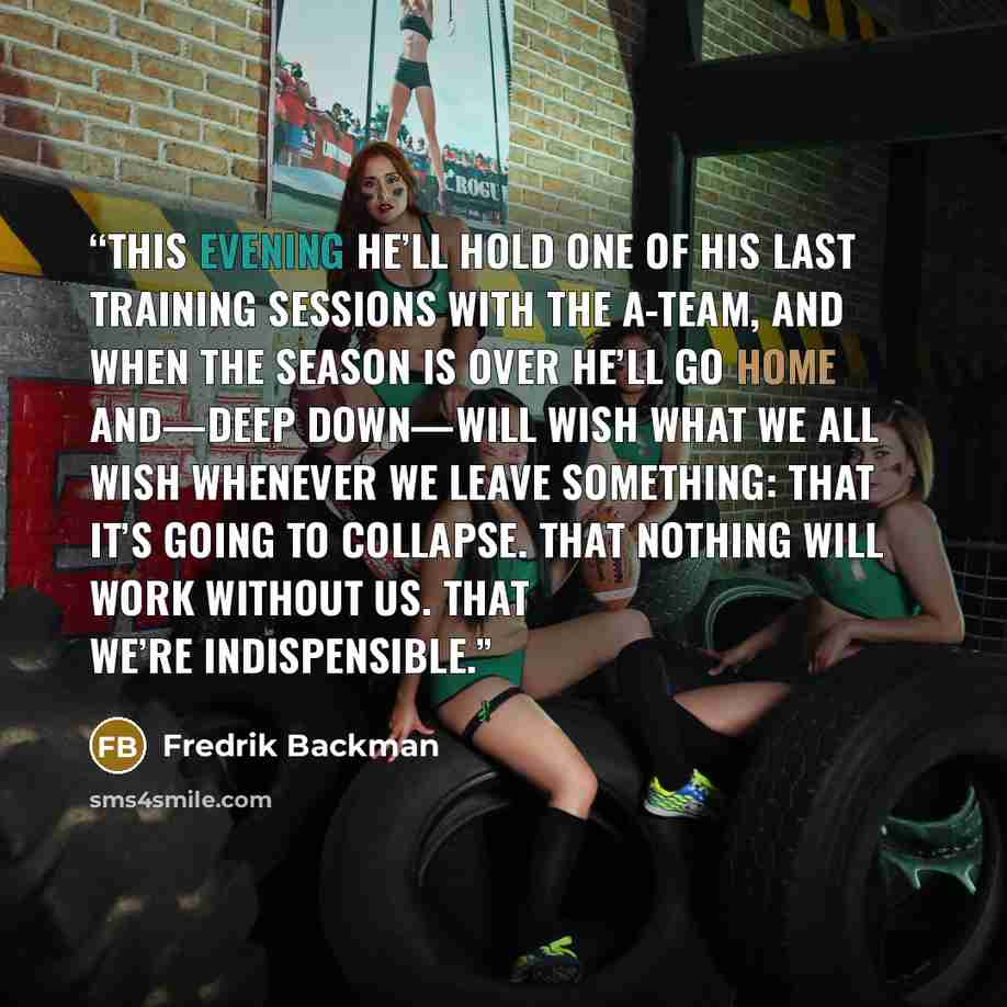 “This evening he’ll hold one of his last training sessions with the A-team, and when the season is over he’ll go home and—deep down—will wish what we all wish whenever we leave something: that it’s going to collapse. That nothing will work without us. That we’re indispensible.” quote by Fredrik Backman