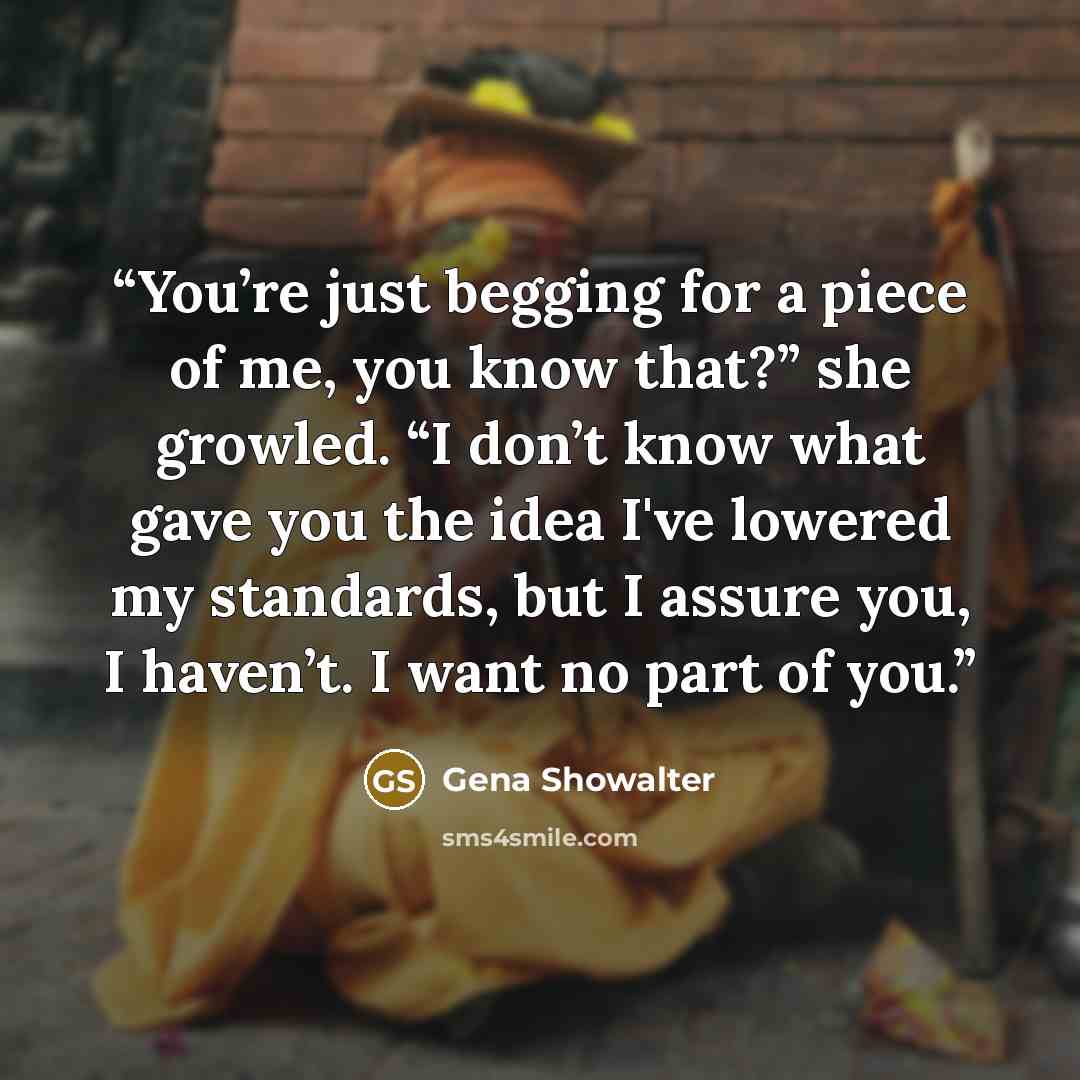 “You’re just begging for a piece of me, you know that?” she growled. “I don’t know what gave you the idea I've lowered my standards, but I assure you, I haven’t. I want no part of you.” quote by Gena Showalter