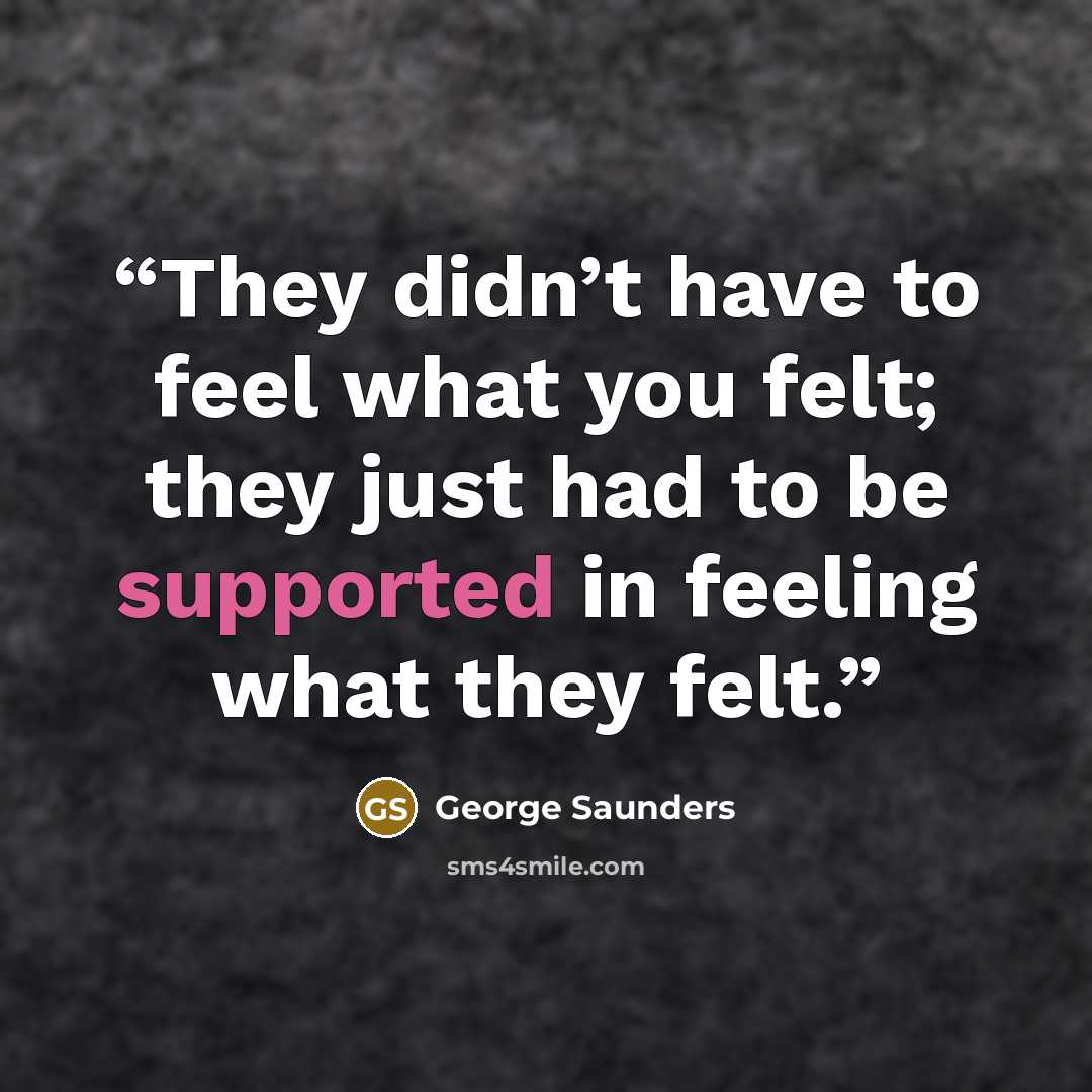 “They didn’t have to feel what you felt; they just had to be supported in feeling what they felt.” quote by George Saunders