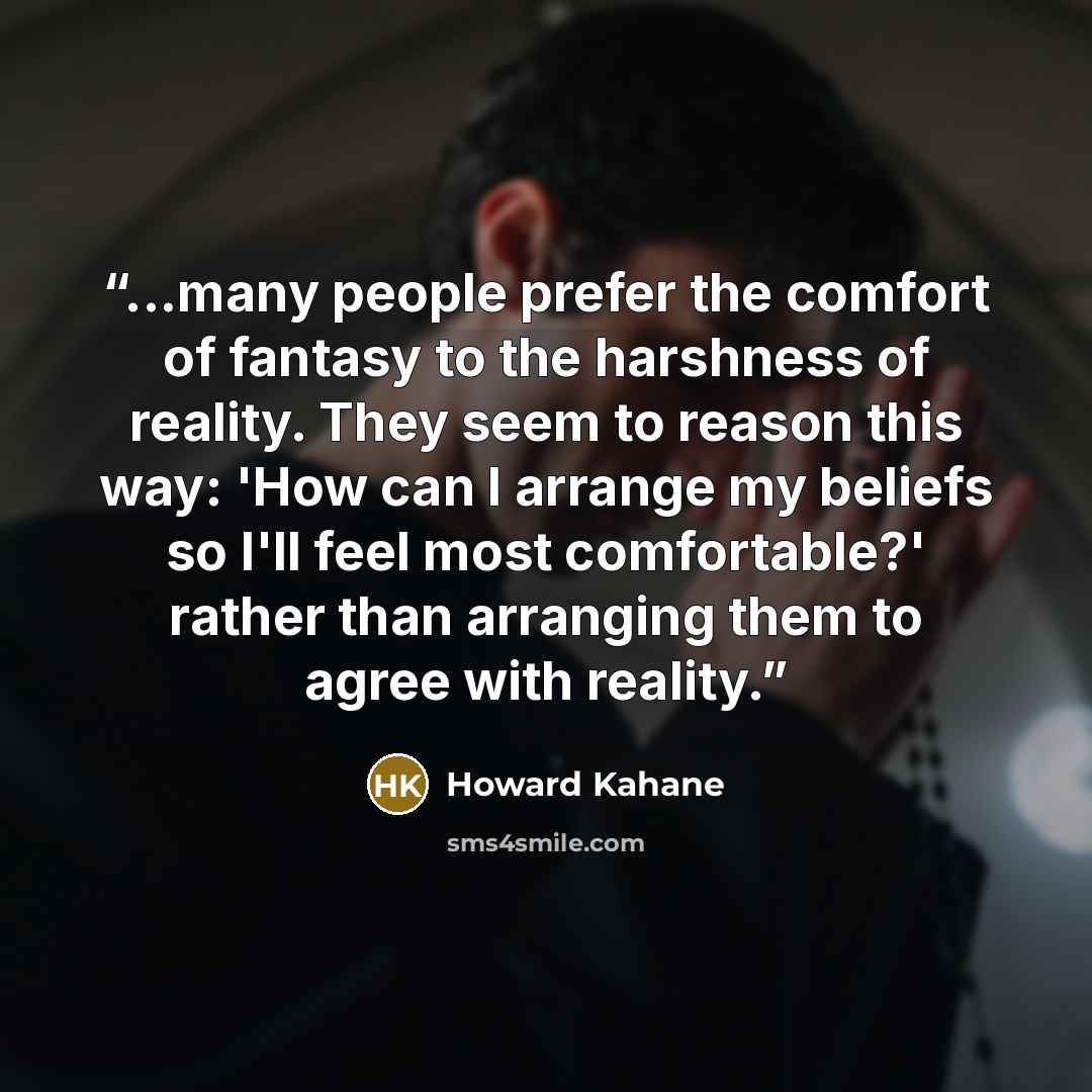 “...many people prefer the comfort of fantasy to the harshness of reality. They seem to reason this way: 'How can I arrange my beliefs so I'll feel most comfortable?' rather than arranging them to agree with reality.” quote by Howard Kahane