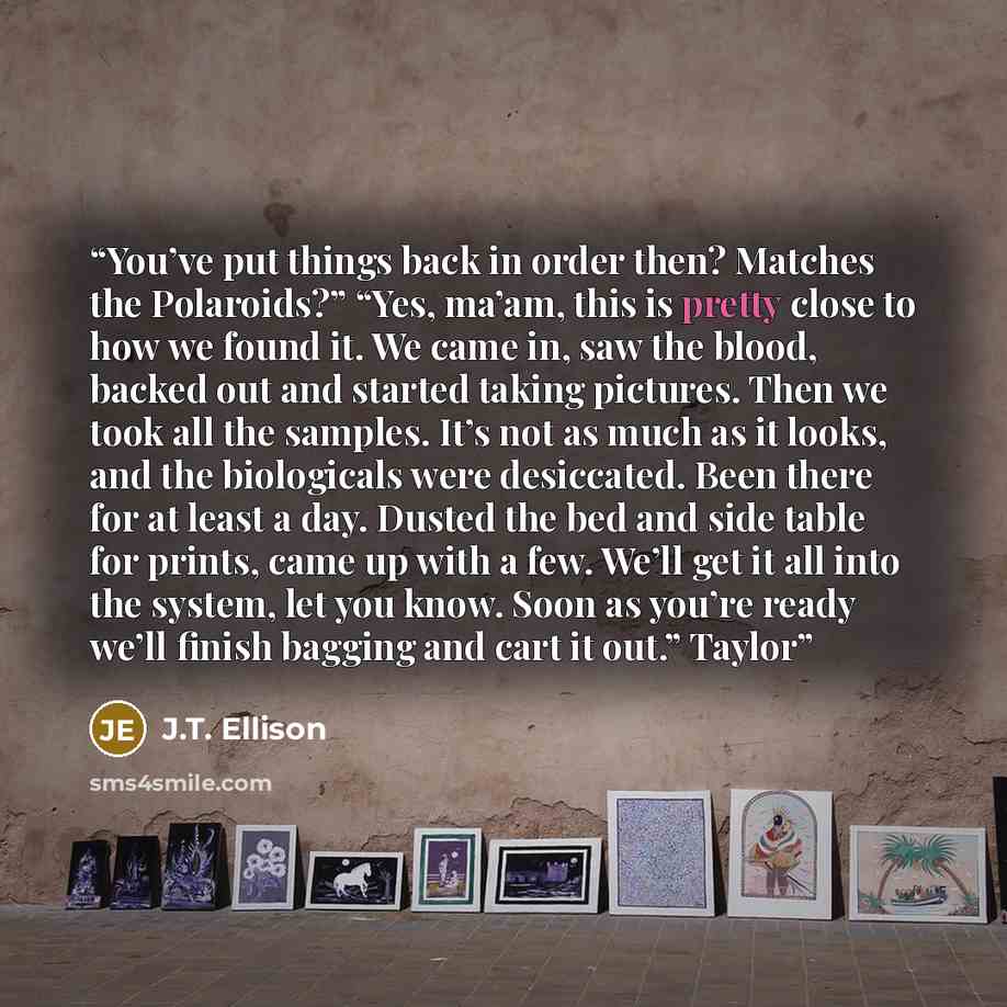 “You’ve put things back in order then? Matches the Polaroids?” “Yes, ma’am, this is pretty close to how we found it. We came in, saw the blood, backed out and started taking pictures. Then we took all the samples. It’s not as much as it looks, and the biologicals were desiccated. Been there for at…” quote by J.T. Ellison