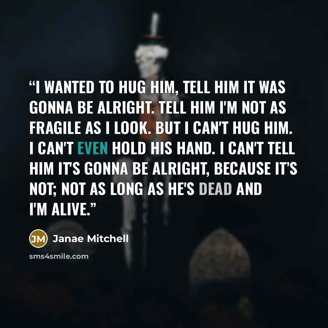 “I wanted to hug him, tell him it was gonna be alright. Tell him I'm not as fragile as I look. But I can't hug him. I can't even hold his hand. I can't tell him it's gonna be alright, because it’s not; not as long as he's dead and I'm alive.” quote by Janae Mitchell