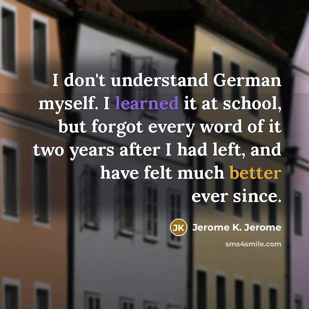 “I don't understand German myself. I learned it at school, but forgot every word of it two years after I had left, and have felt much better ever since.” quote by Jerome K. Jerome