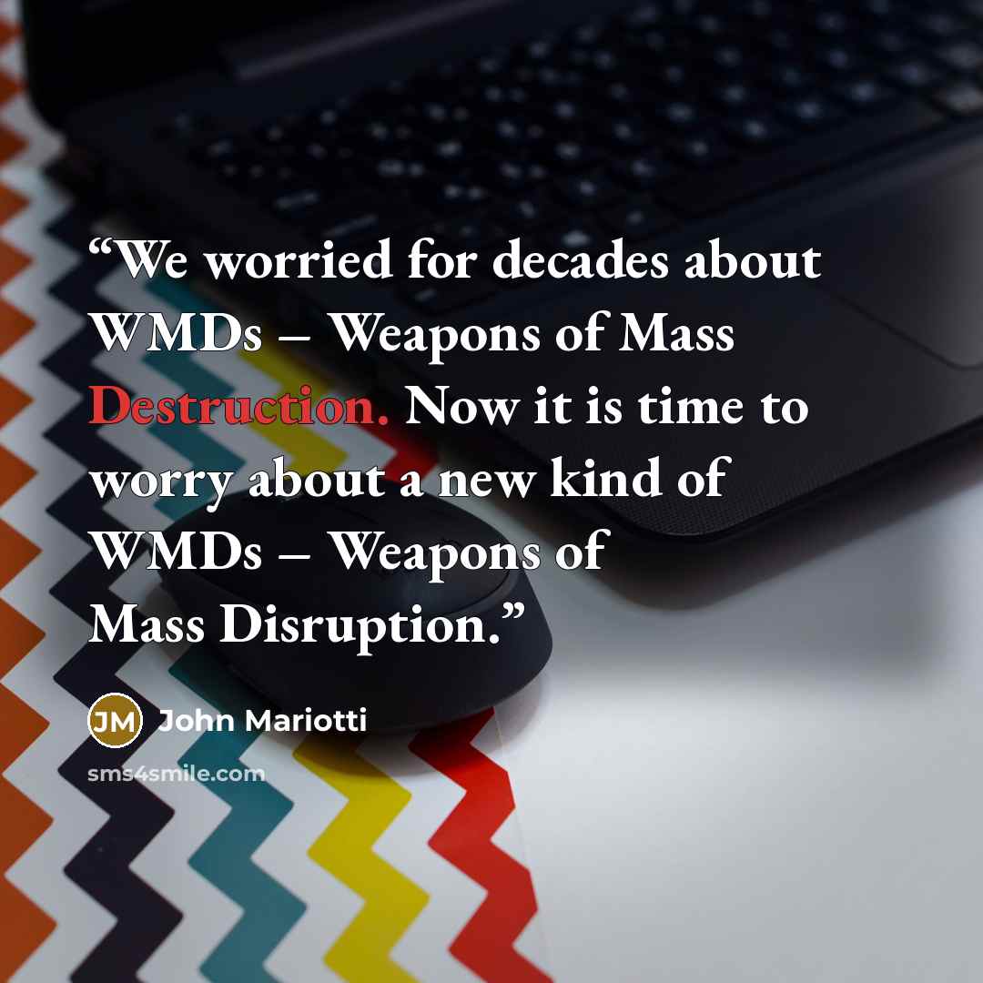 “We worried for decades about WMDs – Weapons of Mass Destruction. Now it is time to worry about a new kind of WMDs – Weapons of Mass Disruption.” quote by John Mariotti