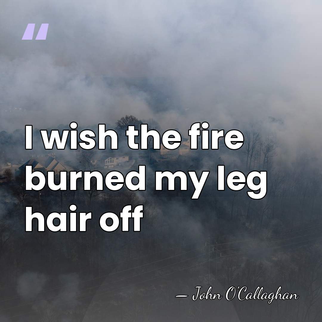 I wish the fire burned my leg hair off - John O'Callaghan