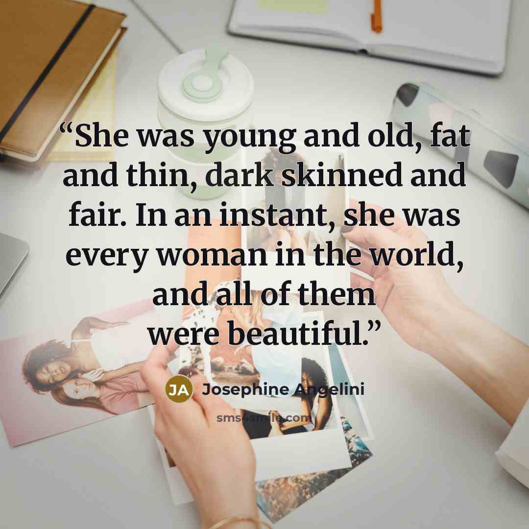 “She was young and old, fat and thin, dark skinned and fair. In an instant, she was every woman in the world, and all of them were beautiful.” quote by Josephine Angelini