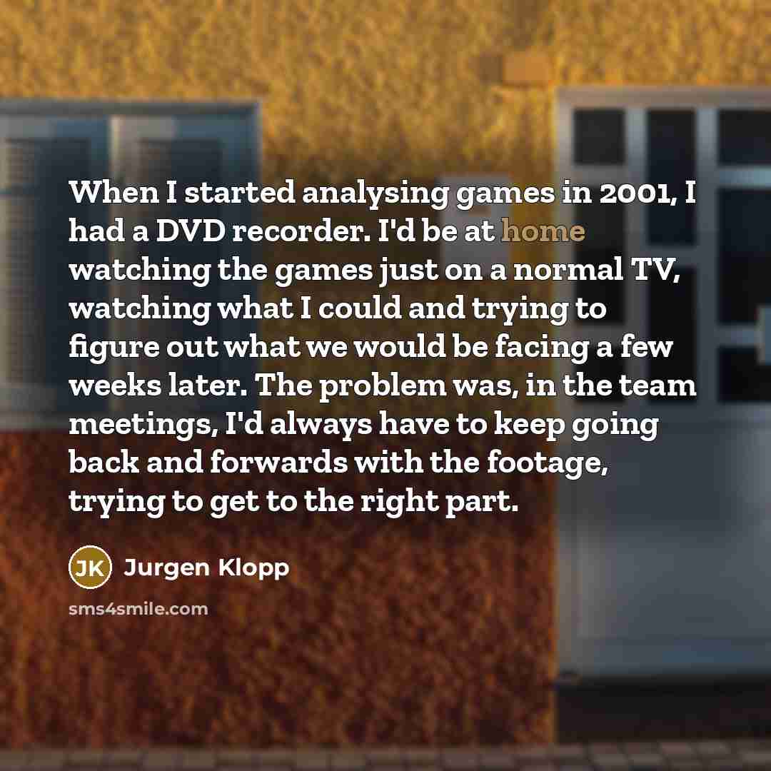 “When I started analysing games in 2001, I had a DVD recorder. I'd be at home watching the games just on a normal TV, watching what I could and trying to figure out what we would be facing a few weeks later. The problem was, in the team meetings, I'd always have to keep going back and forwards with…” quote by Jurgen Klopp