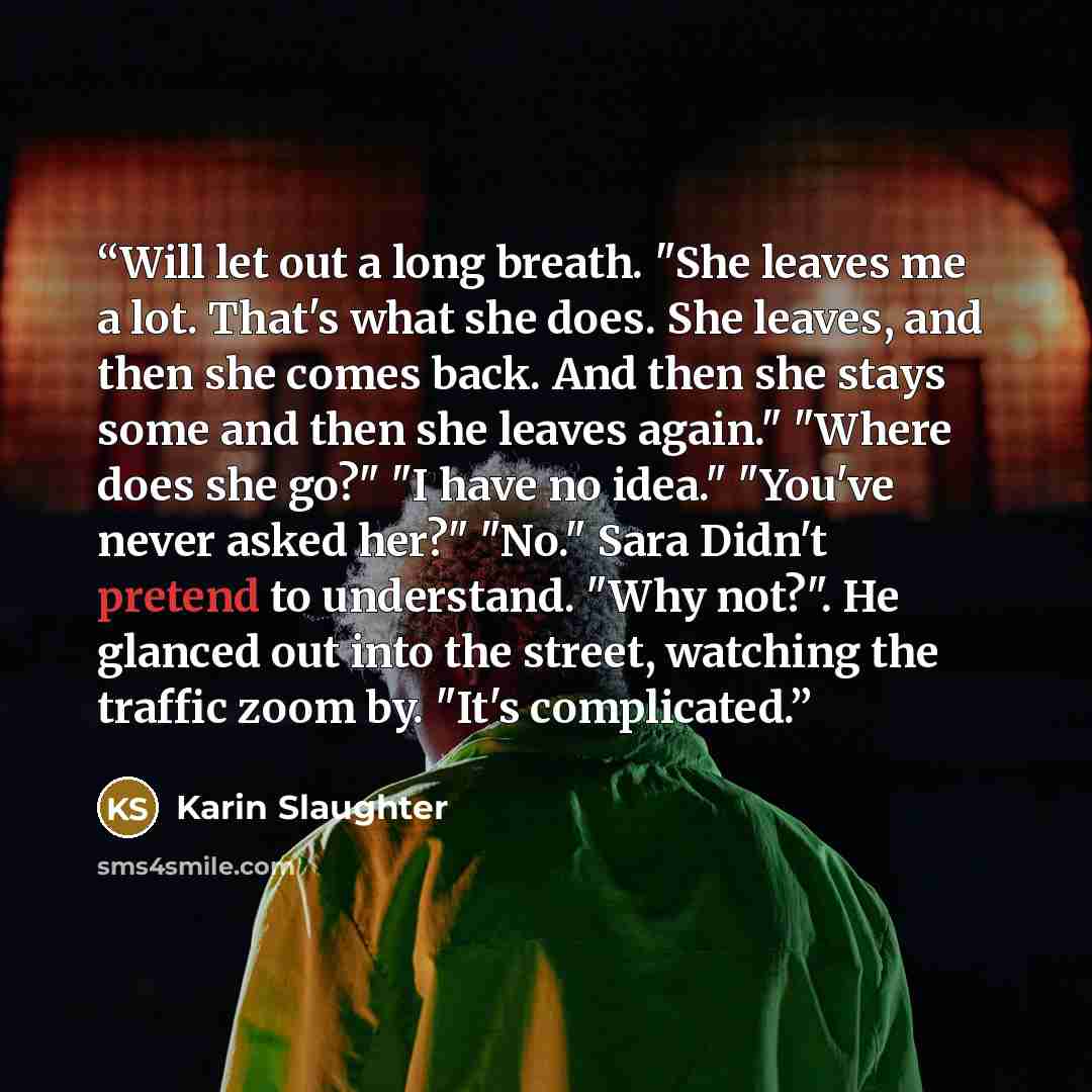 “Will let out a long breath. "She leaves me a lot. That's what she does. She leaves, and then she comes back. And then she stays some and then she leaves again." "Where does she go?" "I have no idea." "You've never asked her?" "No." Sara Didn't pretend to understand. "Why not?". He glanced out into…” quote by Karin Slaughter
