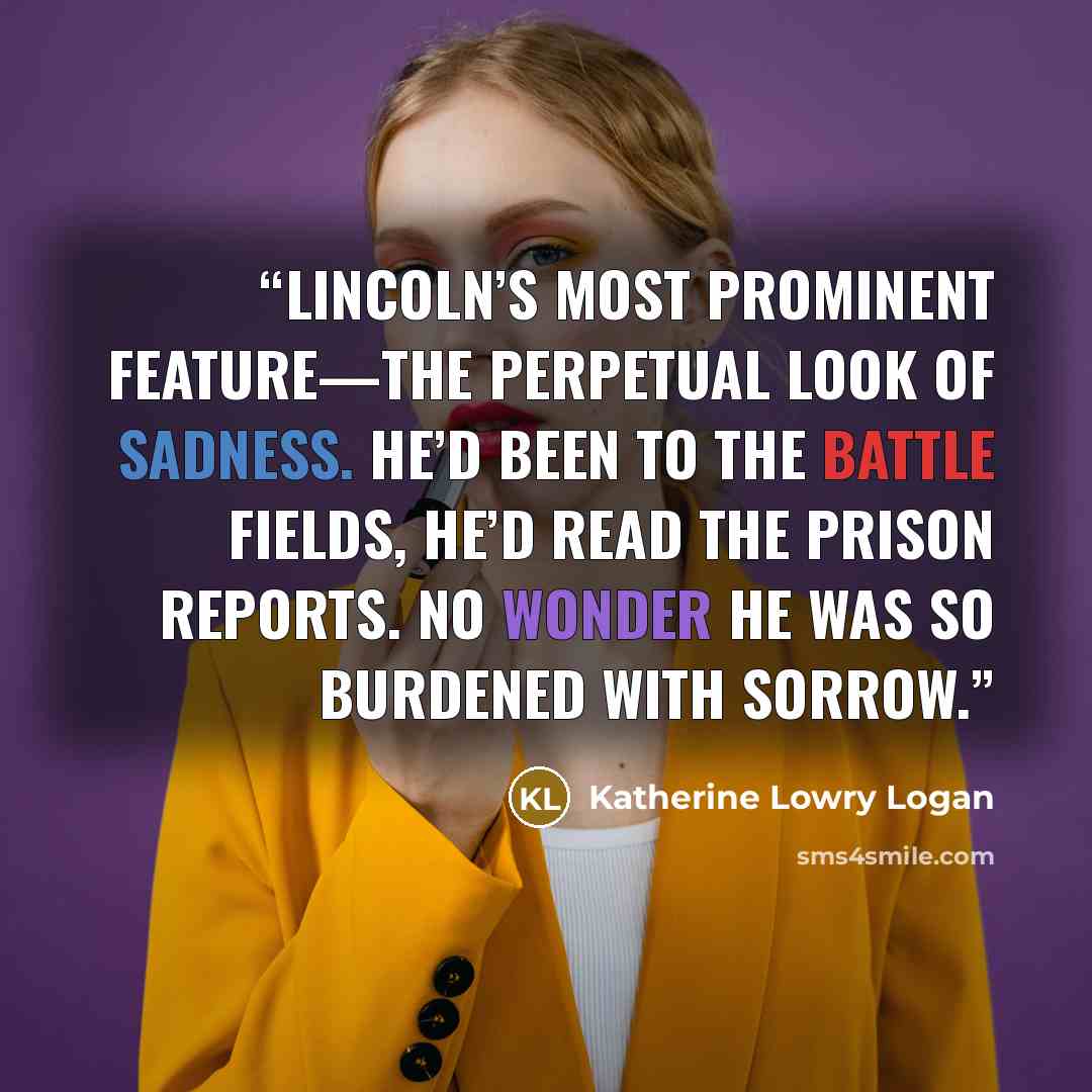 “Lincoln’s most prominent feature—the perpetual look of sadness. He’d been to the battle fields, he’d read the prison reports. No wonder he was so burdened with sorrow.” quote by Katherine Lowry Logan