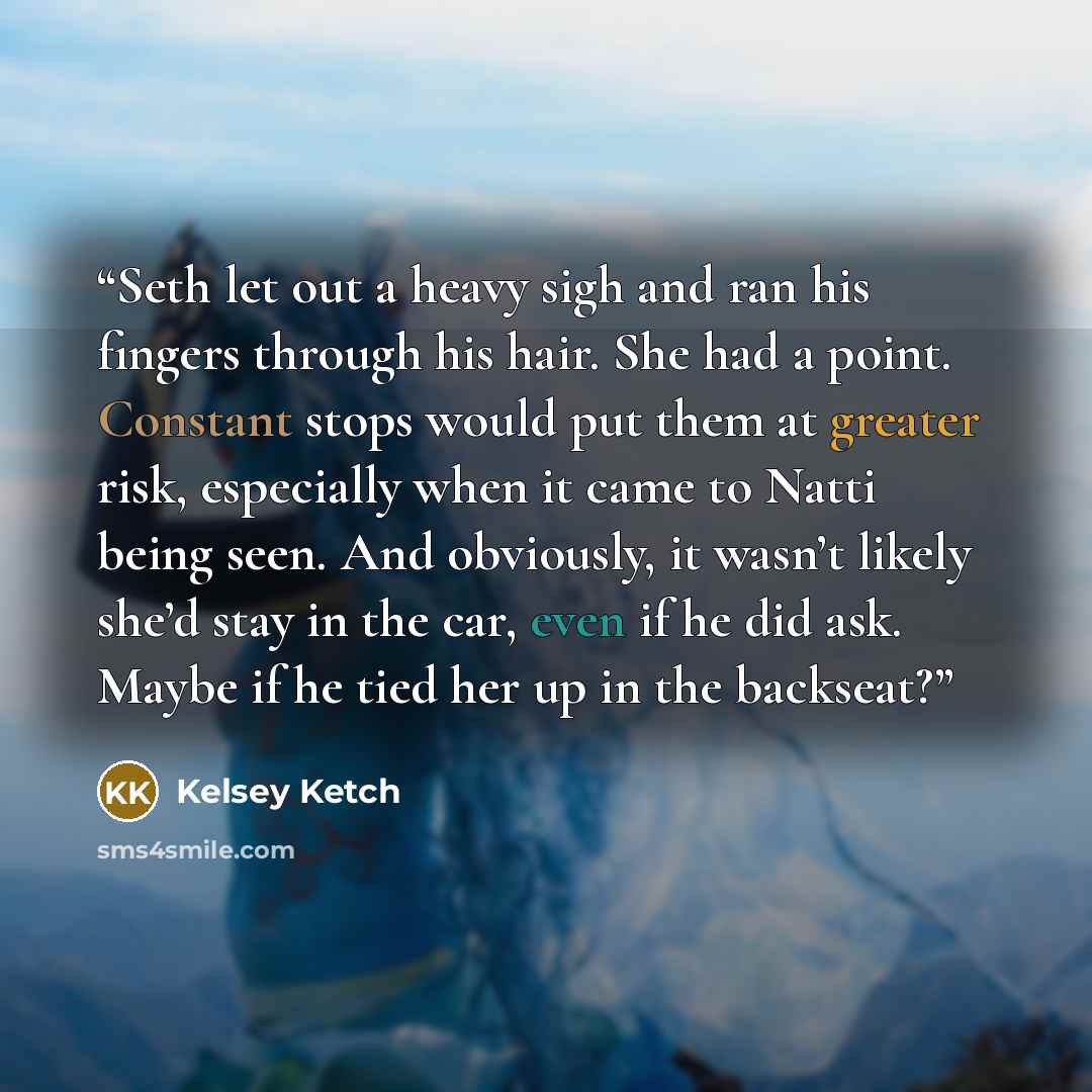 “Seth let out a heavy sigh and ran his fingers through his hair. She had a point. Constant stops would put them at greater risk, especially when it came to Natti being seen. And obviously, it wasn’t likely she’d stay in the car, even if he did ask. Maybe if he tied her up in the backseat?” quote by Kelsey Ketch