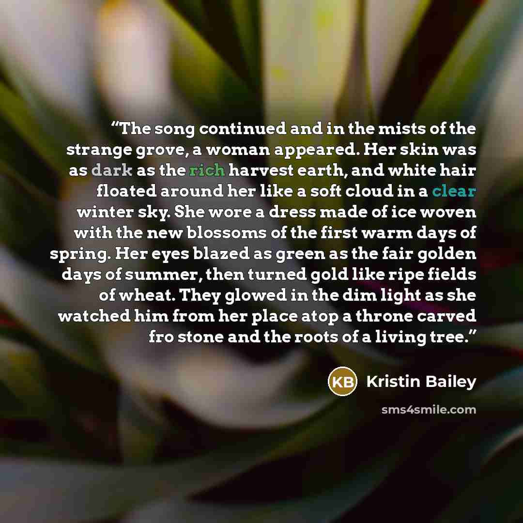 “The song continued and in the mists of the strange grove, a woman appeared. Her skin was as dark as the rich harvest earth, and white hair floated around her like a soft cloud in a clear winter sky. She wore a dress made of ice woven with the new blossoms of the first warm days of spring. Her eyes…” quote by Kristin Bailey