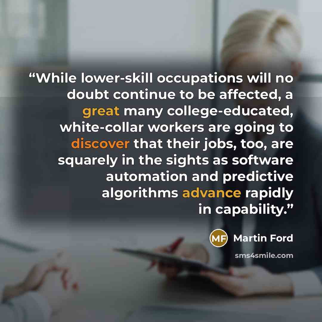 “While lower-skill occupations will no doubt continue to be affected, a great many college-educated, white-collar workers are going to discover that their jobs, too, are squarely in the sights as software automation and predictive algorithms advance rapidly in capability.” quote by Martin Ford