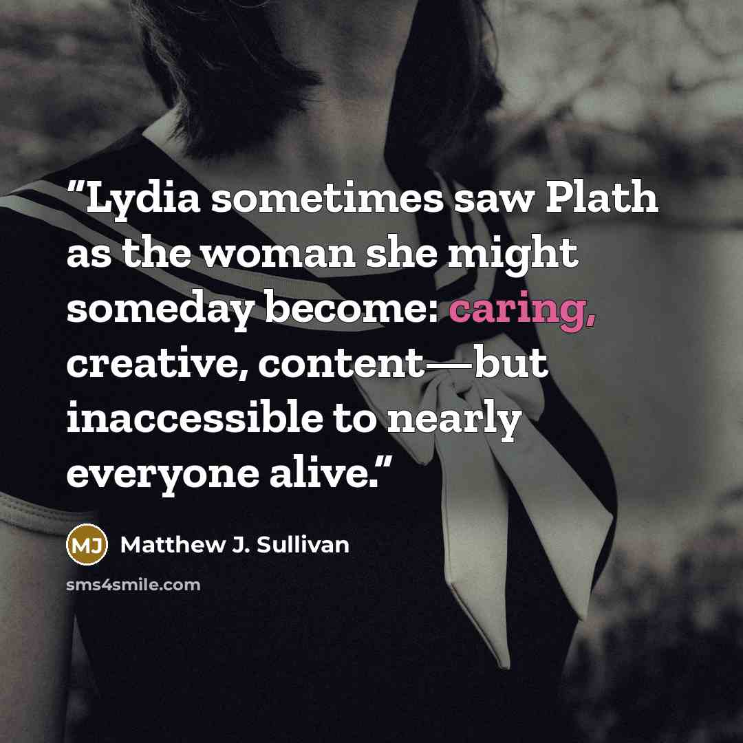 “Lydia sometimes saw Plath as the woman she might someday become: caring, creative, content—but inaccessible to nearly everyone alive.” quote by Matthew J. Sullivan