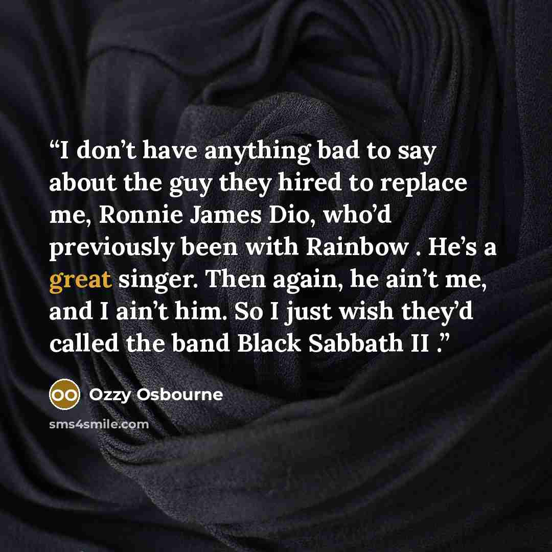 “I don’t have anything bad to say about the guy they hired to replace me, Ronnie James Dio, who’d previously been with Rainbow . He’s a great singer. Then again, he ain’t me, and I ain’t him. So I just wish they’d called the band Black Sabbath II .” quote by Ozzy Osbourne