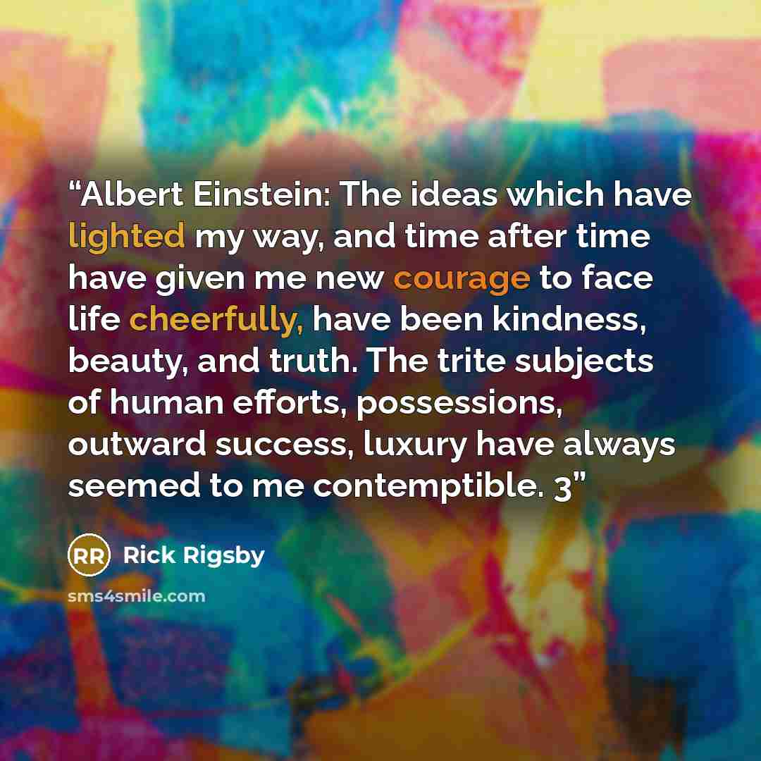 “Albert Einstein: The ideas which have lighted my way, and time after time have given me new courage to face life cheerfully, have been kindness, beauty, and truth. The trite subjects of human efforts, possessions, outward success, luxury have always seemed to me contemptible. 3” quote by Rick Rigsby