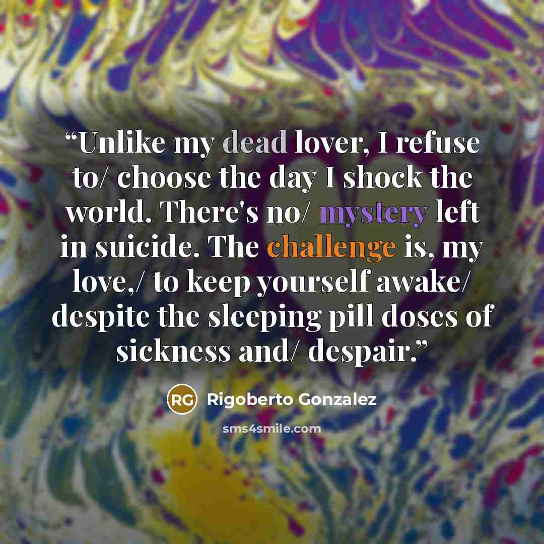“Unlike my dead lover, I refuse to/ choose the day I shock the world. There's no/ mystery left in suicide. The challenge is, my love,/ to keep yourself awake/ despite the sleeping pill doses of sickness and/ despair.” quote by Rigoberto Gonzalez