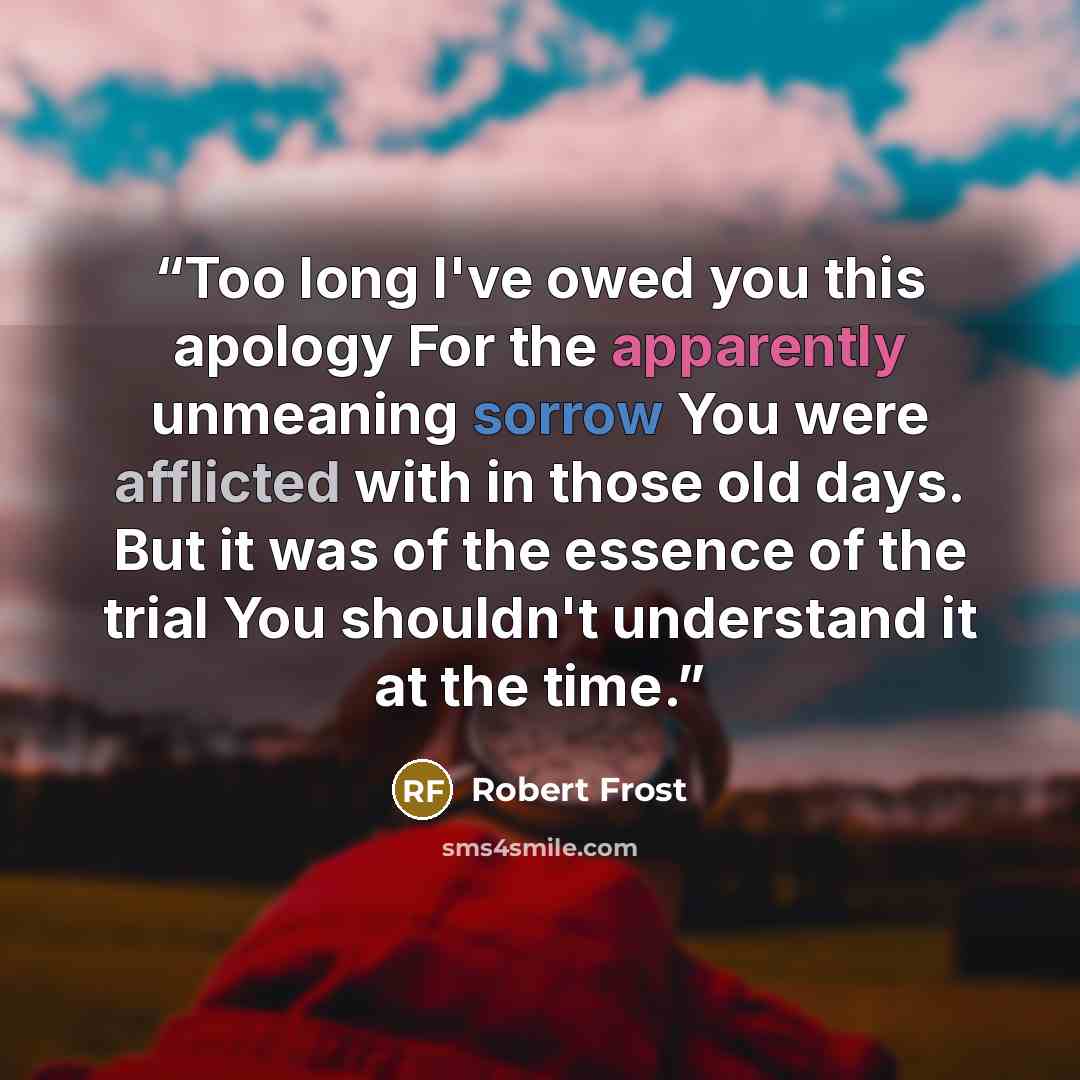 “Too long I've owed you this apology For the apparently unmeaning sorrow You were afflicted with in those old days. But it was of the essence of the trial You shouldn't understand it at the time.” quote by Robert Frost