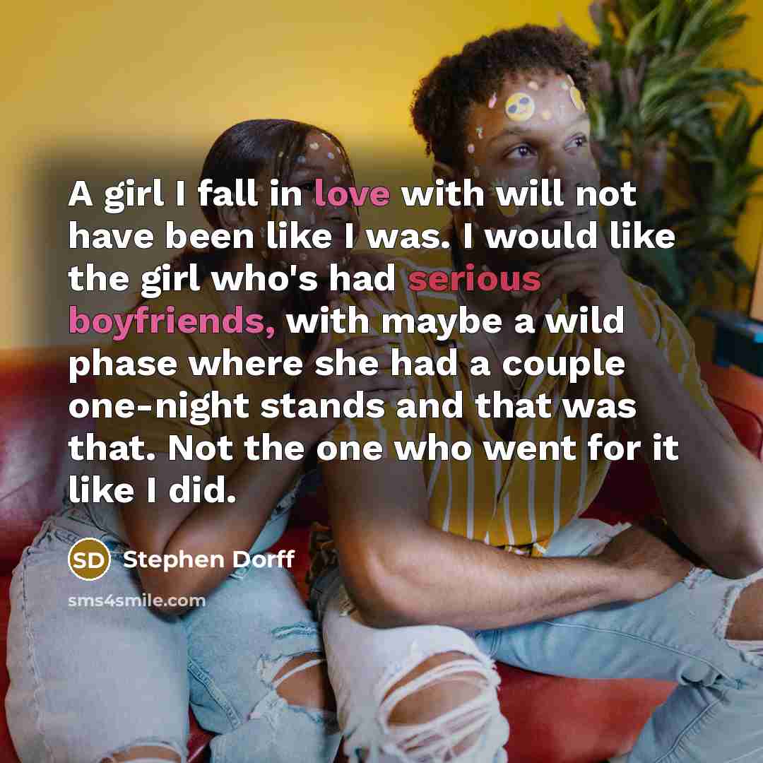 “A girl I fall in love with will not have been like I was. I would like the girl who's had serious boyfriends, with maybe a wild phase where she had a couple one-night stands and that was that. Not the one who went for it like I did.” quote by Stephen Dorff