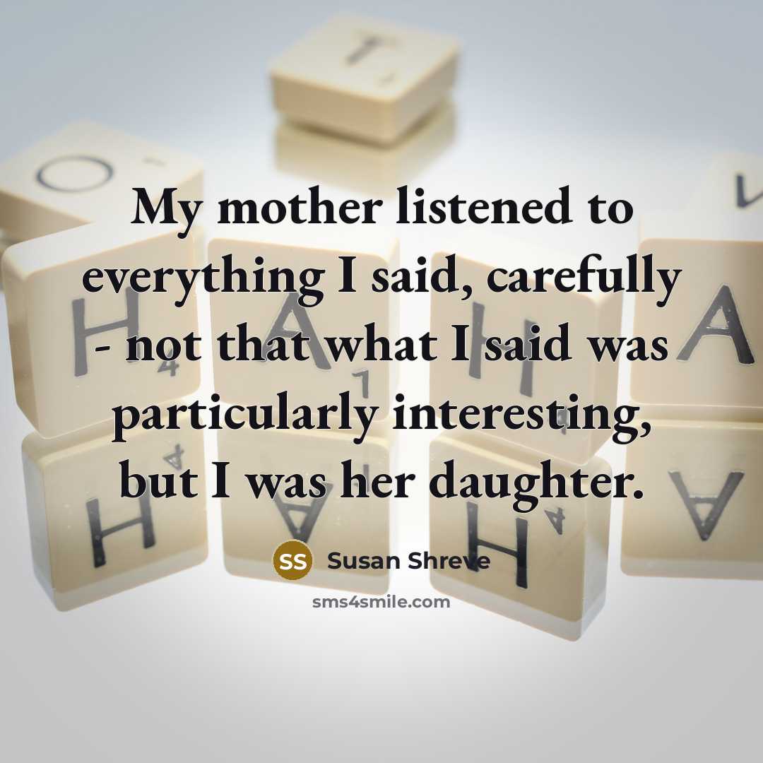“My mother listened to everything I said, carefully - not…” quote by Susan Shreve
