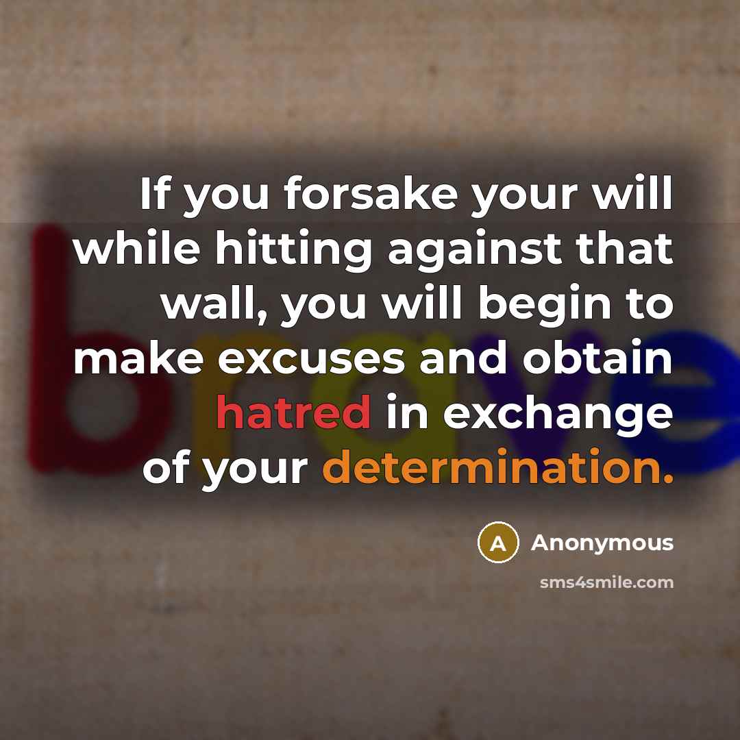 “If you forsake your will while hitting against that wall, you will begin to make excuses and obtain hatred in exchange of your determination.” quote by Anonymous