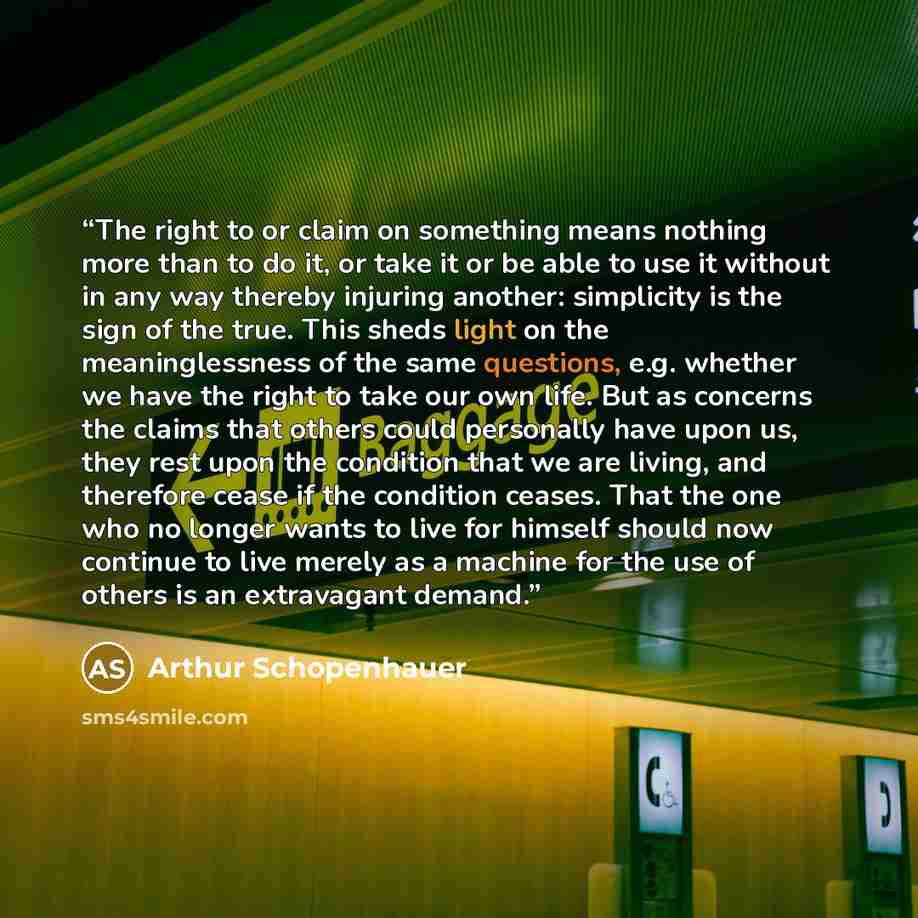 “The right to or claim on something means nothing more than to do it, or take it or be able to use it without in any way thereby injuring another: simplicity is the sign of the true. This sheds light on the meaninglessness of the same questions, e.g. whether we have the right to take our own life…” quote by Arthur Schopenhauer
