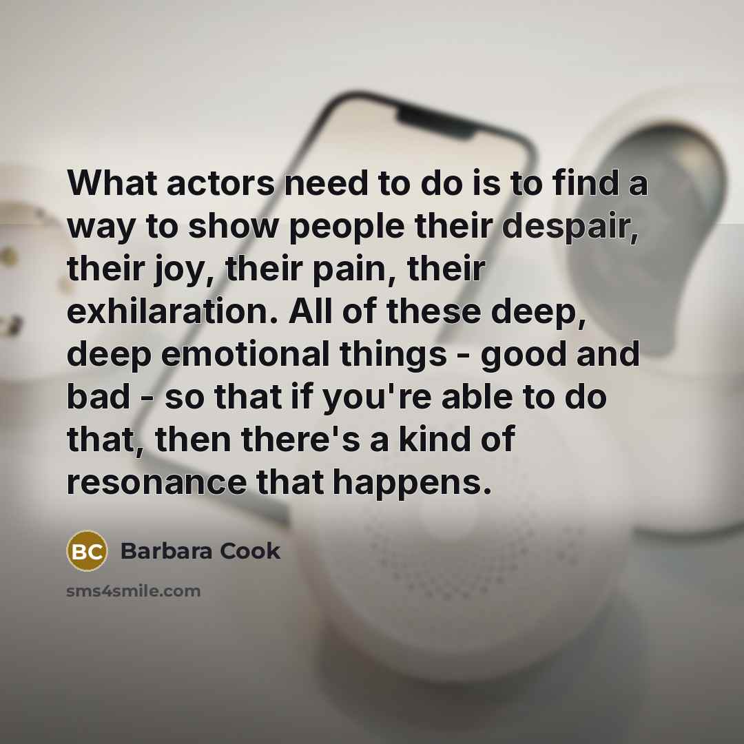 “What actors need to do is to find a way to show people their despair, their joy, their pain, their exhilaration. All of these deep, deep emotional things - good and bad - so that if you're able to do that, then there's a kind of resonance that happens.” quote by Barbara Cook