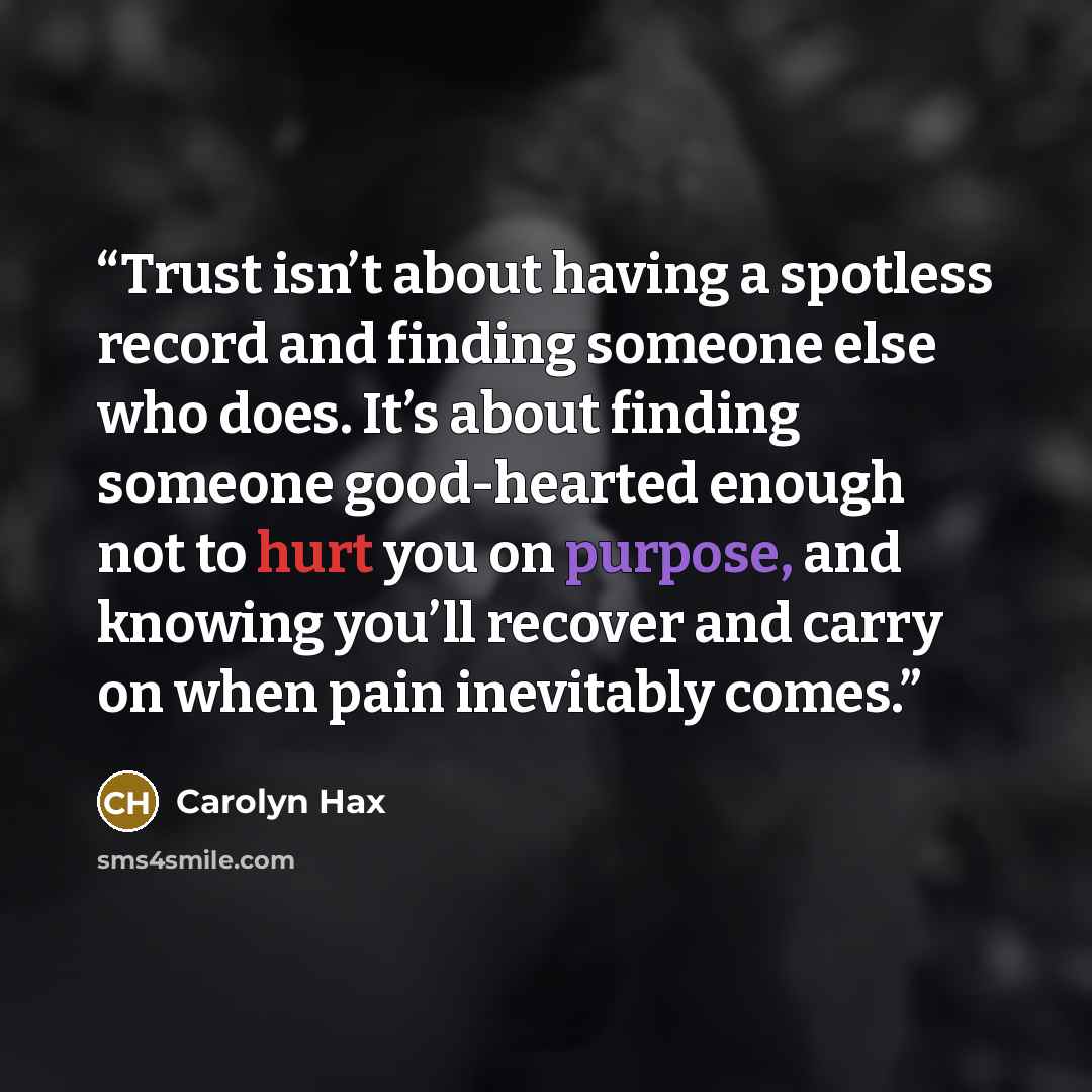 “Trust isn’t about having a spotless record and finding someone else who does. It’s about finding someone good-hearted enough not to hurt you on purpose, and knowing you’ll recover and carry on when pain inevitably comes.” quote by Carolyn Hax