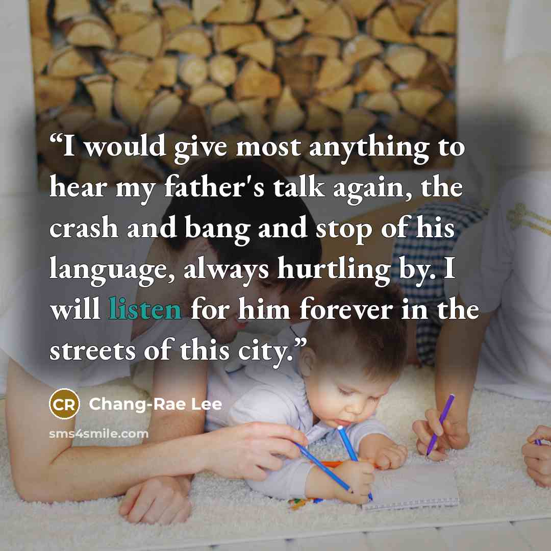 “I would give most anything to hear my father's talk again, the crash and bang and stop of his language, always hurtling by. I will listen for him forever in the streets of this city.” quote by Chang-rae Lee