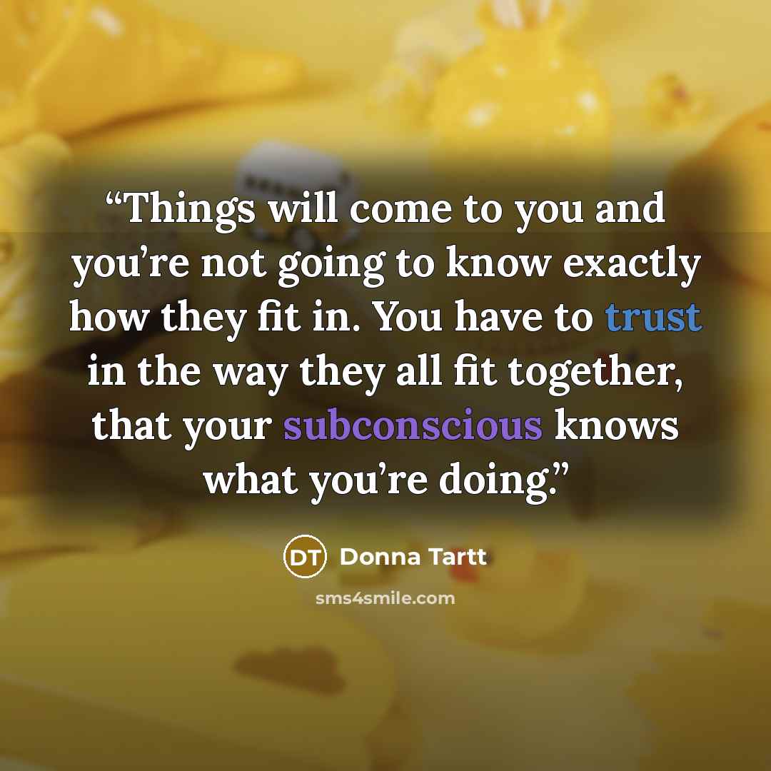 “Things will come to you and you’re not going to know exactly how they fit in. You have to trust in the way they all fit together, that your subconscious knows what you’re doing.” quote by Donna Tartt