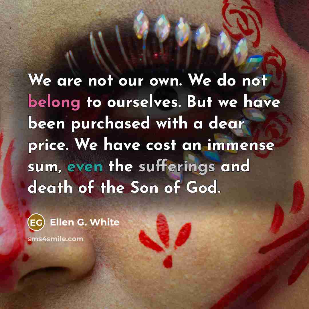 “We are not our own. We do not belong to ourselves. But we have been purchased with a dear price. We have cost an immense sum, even the sufferings and death of the Son of God.” quote by Ellen G. White