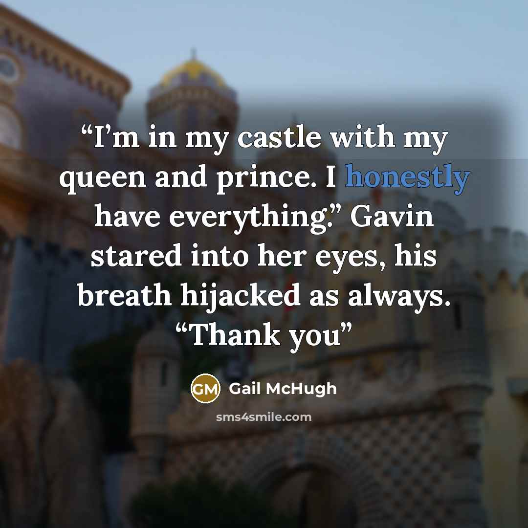 “I’m in my castle with my queen and prince. I honestly have everything.” Gavin stared into her eyes, his breath hijacked as always. “Thank you” quote by Gail McHugh