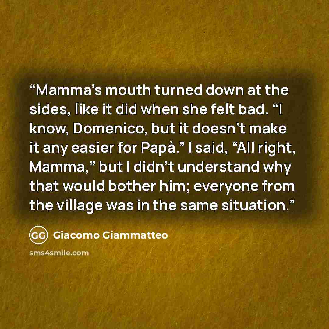 “Mamma’s mouth turned down at the sides, like it did when she felt bad. “I know, Domenico, but it doesn’t make it any easier for Papà.” I said, “All right, Mamma,” but I didn’t understand why that would bother him; everyone from the village was in the same situation.” quote by Giacomo Giammatteo