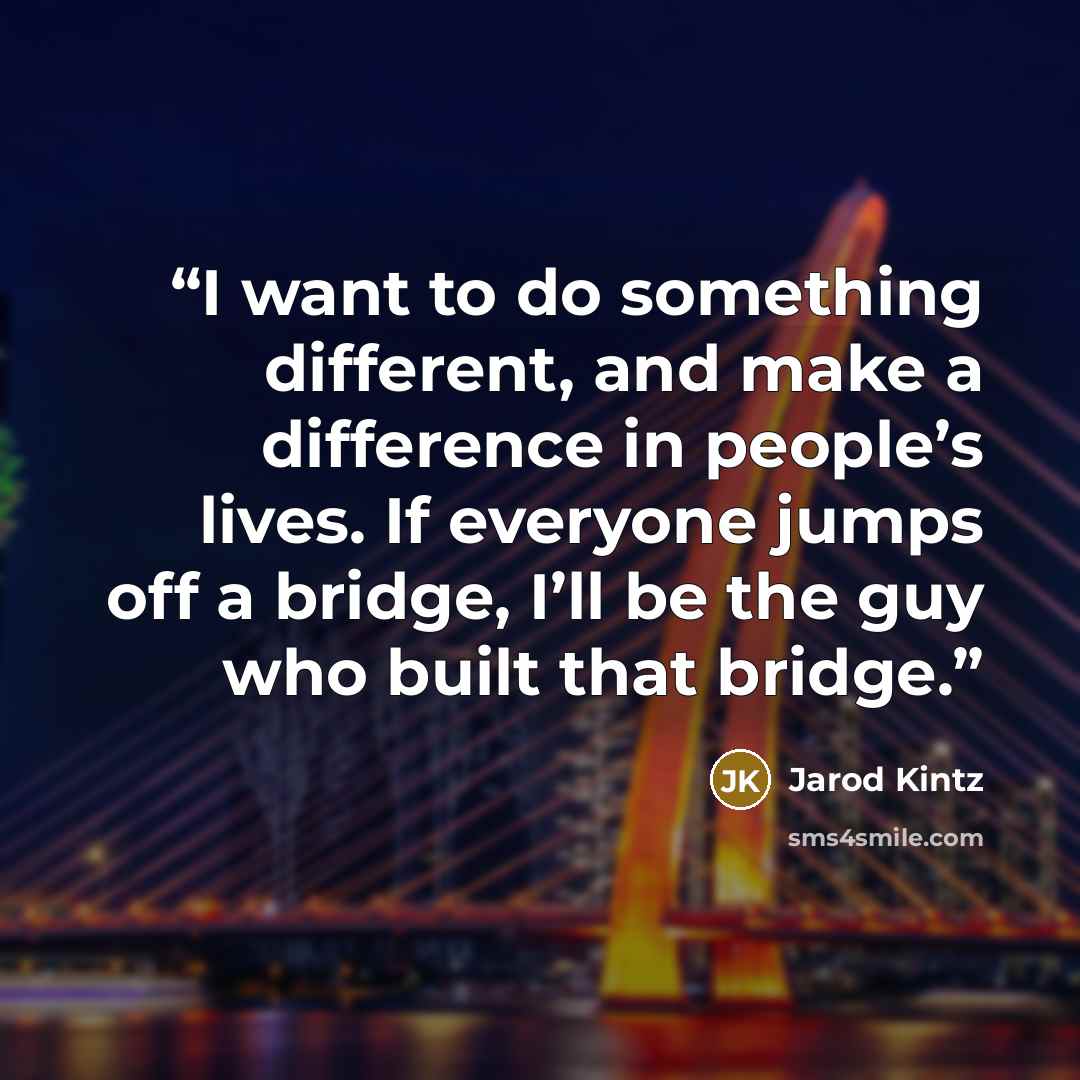 “I want to do something different, and make a difference in people’s lives. If everyone jumps off a bridge, I’ll be the guy who built that bridge.” quote by Jarod Kintz