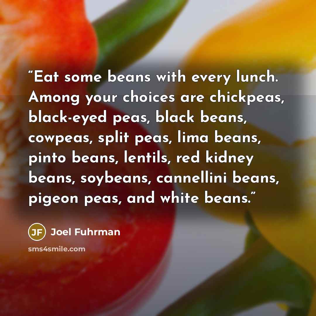 “Eat some beans with every lunch. Among your choices are chickpeas, black-eyed peas, black beans, cowpeas, split peas, lima beans, pinto beans, lentils, red kidney beans, soybeans, cannellini beans, pigeon peas, and white beans.” quote by Joel Fuhrman