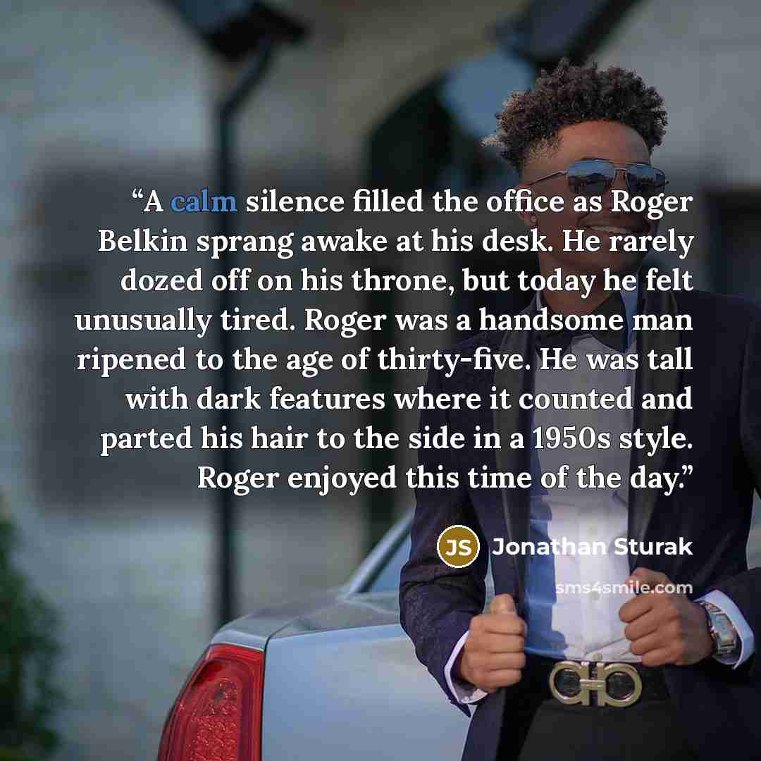 “A calm silence filled the office as Roger Belkin sprang awake at his desk. He rarely dozed off on his throne, but today he felt unusually tired. Roger was a handsome man ripened to the age of thirty-five. He was tall with dark features where it counted and parted his hair to the side in a 1950s…” quote by Jonathan Sturak