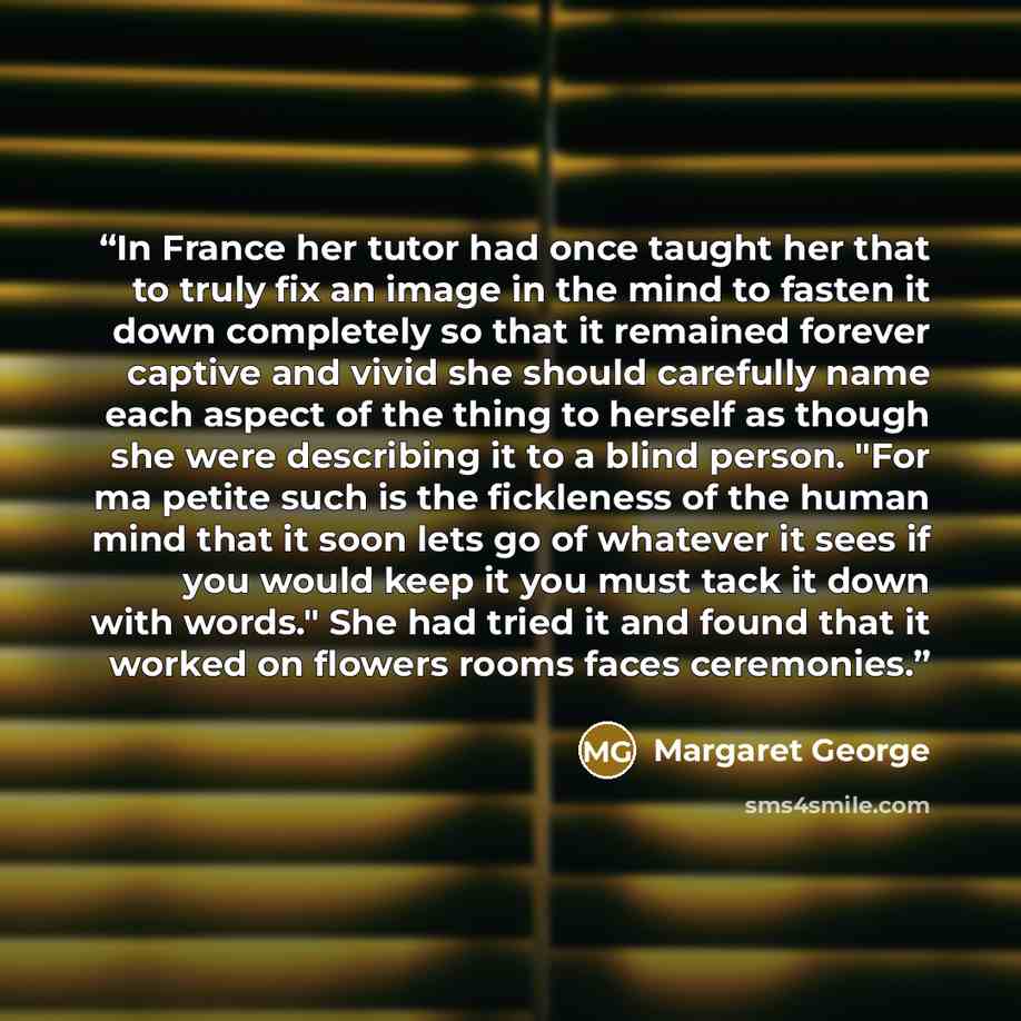 “In France her tutor had once taught her that to truly fix an image in the mind to fasten it down completely so that it remained forever captive and vivid she should carefully name each aspect of the thing to herself as though she were describing it to a blind person. "For ma petite such is the…” quote by Margaret George