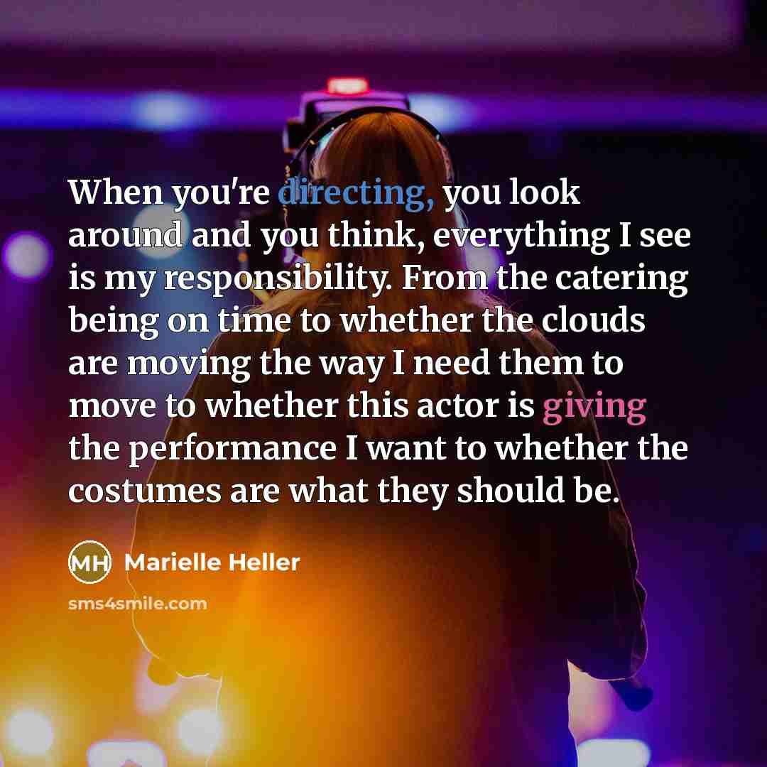 “When you're directing, you look around and you think, everything I see is my responsibility. From the catering being on time to whether the clouds are moving the way I need them to move to whether this actor is giving the performance I want to whether the costumes are what they should be.” quote by Marielle Heller