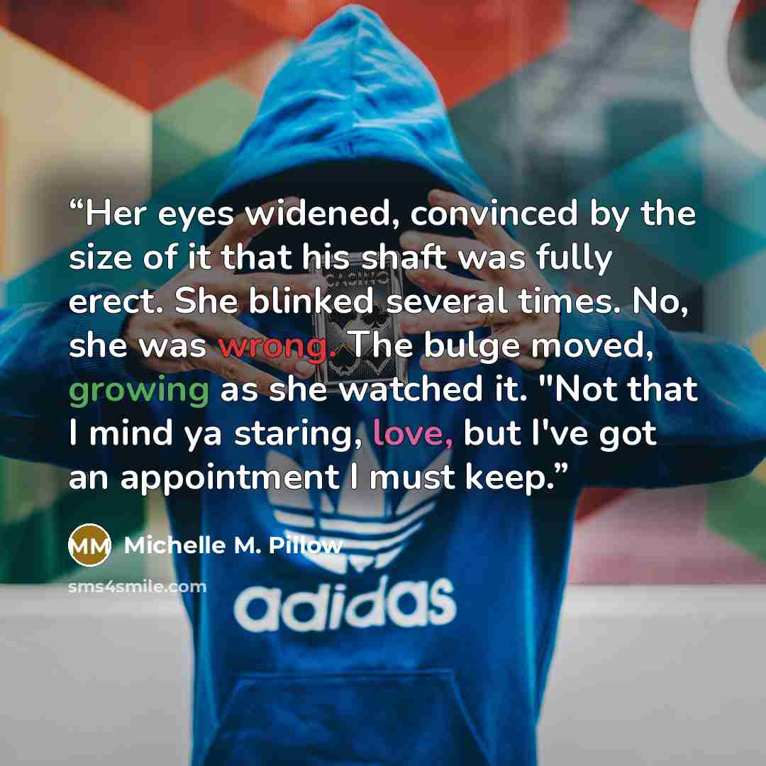 “Her eyes widened, convinced by the size of it that his shaft was fully erect. She blinked several times. No, she was wrong. The bulge moved, growing as she watched it. "Not that I mind ya staring, love, but I've got an appointment I must keep.” quote by Michelle M. Pillow
