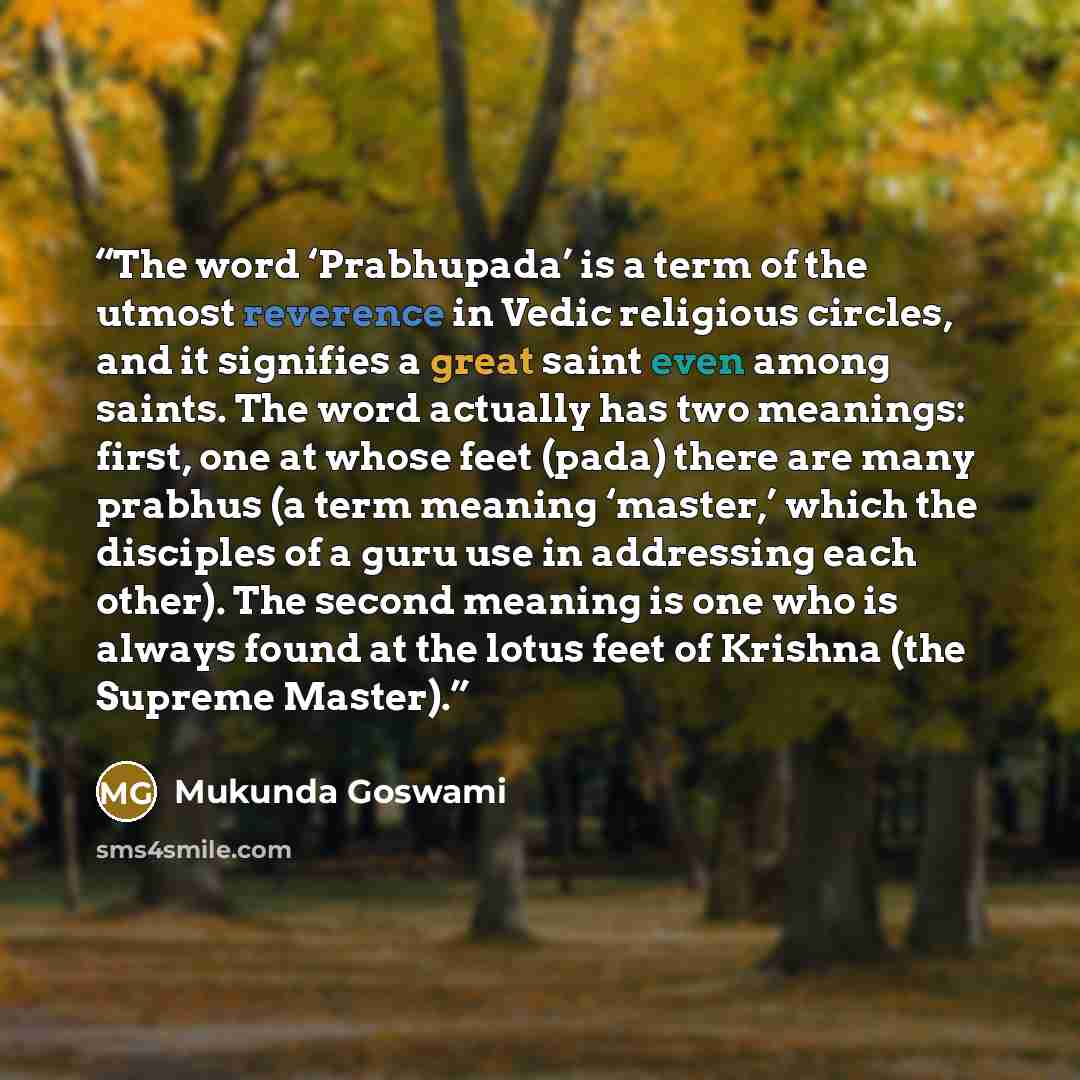 “The word ‘Prabhupada’ is a term of the utmost reverence in Vedic religious circles, and it signifies a great saint even among saints. The word actually has two meanings: first, one at whose feet (pada) there are many prabhus (a term meaning ‘master,’ which the disciples of a guru use in addressing…” quote by Mukunda Goswami