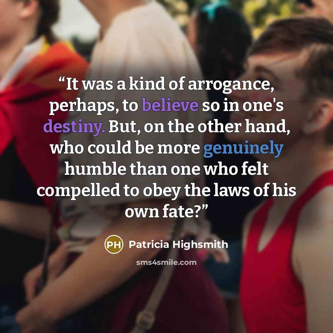 “It was a kind of arrogance, perhaps, to believe so in one's destiny. But, on the other hand, who could be more genuinely humble than one who felt compelled to obey the laws of his own fate?” quote by Patricia Highsmith