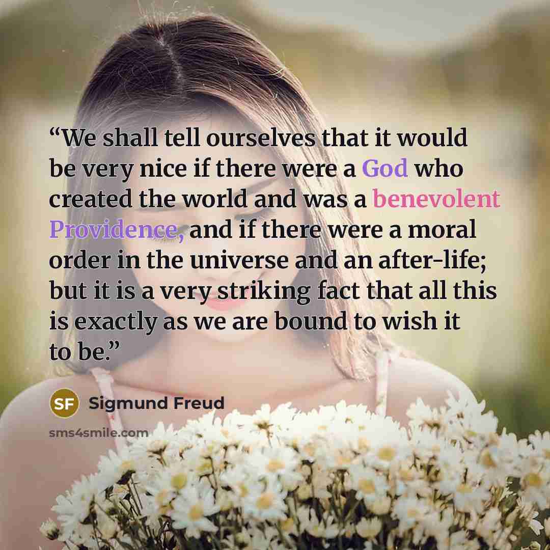 “We shall tell ourselves that it would be very nice if there were a God who created the world and was a benevolent Providence, and if there were a moral order in the universe and an after-life; but it is a very striking fact that all this is exactly as we are bound to wish it to be.” quote by Sigmund Freud